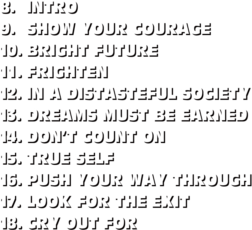 8.INTRO / 9.SHOW YOUR COURAGE / 10.BRIGHT FUTURE / 11.FRIGHTEN / 12.IN A DISTASTEFUL SOCIETY / 13.DREAMS MUST BE EARNED / 14.DON’T COUNT ON / 15.TRUE SELF / 16.PUSH YOUR WAY THROUGH / 17.LOOK FOR THE EXIT / 18.CRY OUT FOR