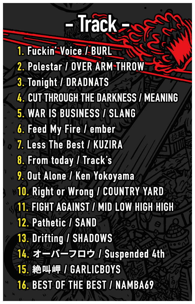 Track // -1. Fuckin’ Voice / BURL -2. Polestar / OVER ARM THROW -3. Tonight / DRADNATS -4. CUT THROUGH THE DARKNESS / MEANING -5. WAR IS BUSINESS / SLANG -6. Feed My Fire / ember -7. Less The Best / KUZIRA -8. From today / Track’s -9. Out Alone / Ken Yokoyama -10. Right or Wrong / COUNTRY YARD -11. FIGHT AGAINST / MID LOW HIGH HIGH -12. Pathetic / SAND -13. Drifting / SHADOWS -14. オーバーフロウ / Suspended 4th -15. 絶叫岬 / GARLICBOYS -16. BEST OF THE BEST / NAMBA69 -